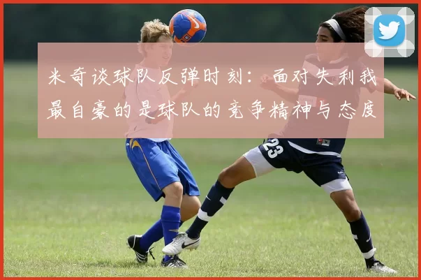 米奇谈球队反弹时刻：面对失利我最自豪的是球队的竞争精神与态度