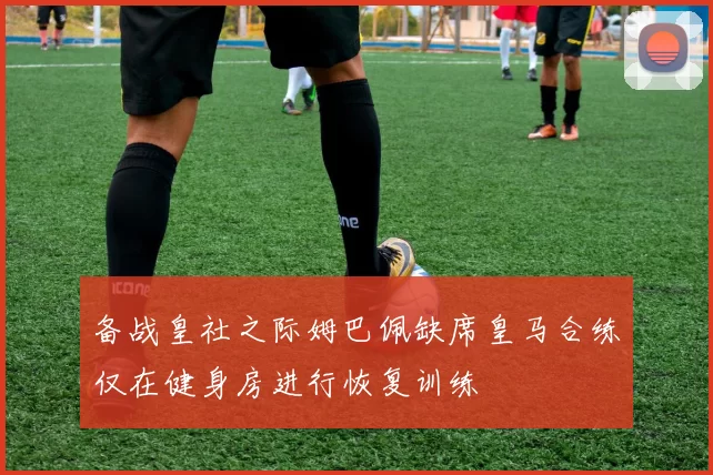 备战皇社之际姆巴佩缺席皇马合练仅在健身房进行恢复训练