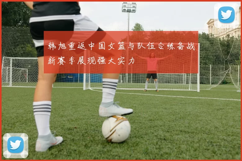 韩旭重返中国女篮与队伍合练备战新赛季展现强大实力
