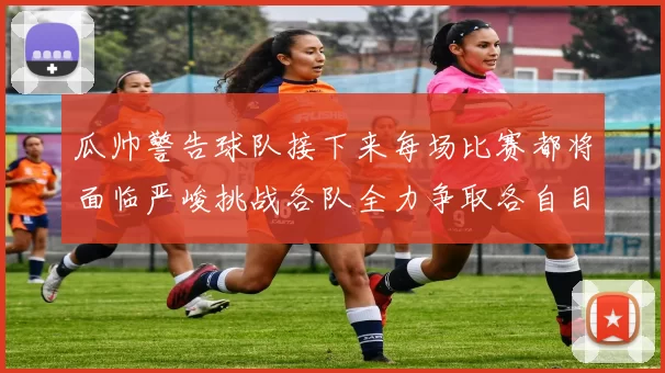 瓜帅警告球队接下来每场比赛都将面临严峻挑战各队全力争取各自目标