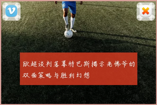 欧超谈判落幕特巴斯揭示老佛爷的双面策略与胜利幻想