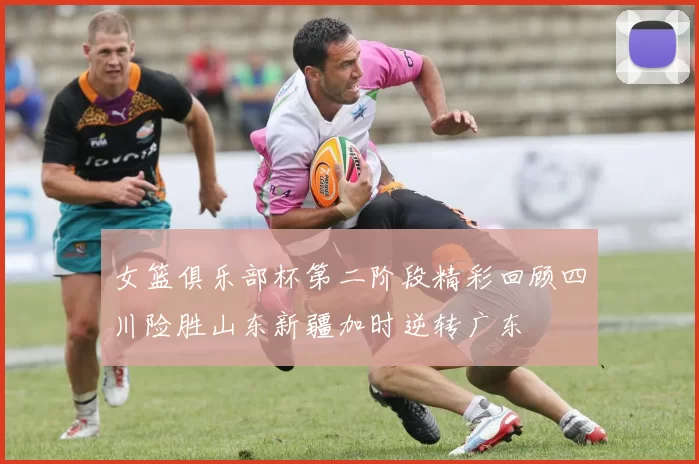 女篮俱乐部杯第二阶段精彩回顾四川险胜山东新疆加时逆转广东