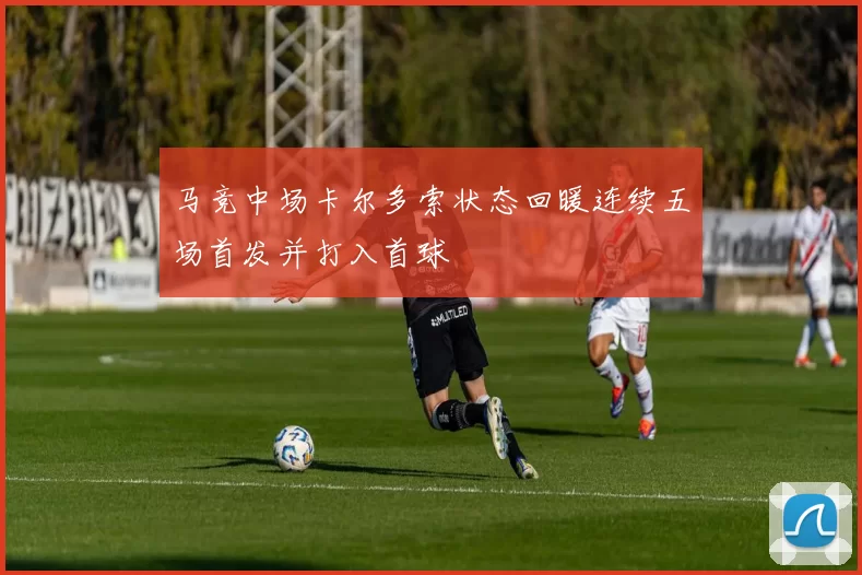 马竞中场卡尔多索状态回暖连续五场首发并打入首球