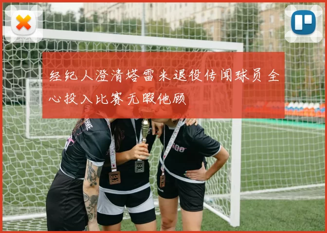 经纪人澄清塔雷米退役传闻球员全心投入比赛无暇他顾