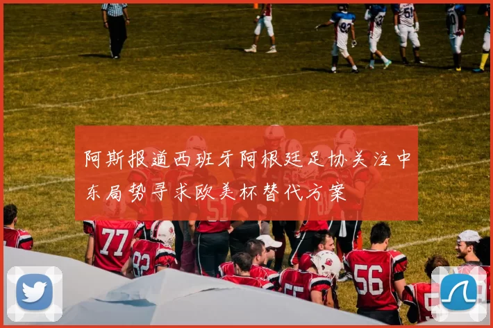 阿斯报道西班牙阿根廷足协关注中东局势寻求欧美杯替代方案