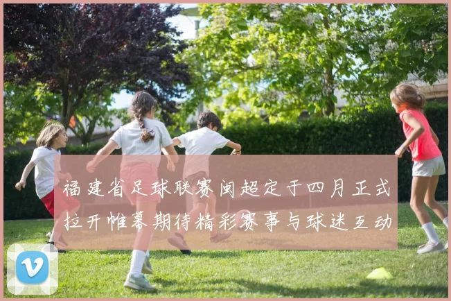 福建省足球联赛闽超定于四月正式拉开帷幕期待精彩赛事与球迷互动